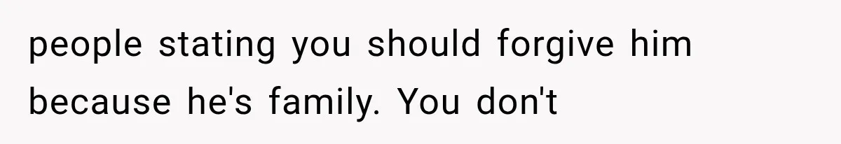 people stating you should forgive him because he's family. You don't