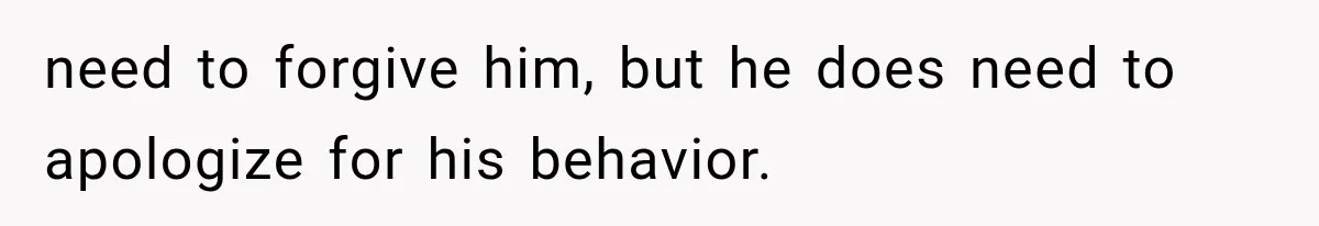 need to forgive him, but he does need to apologize for his behavior.