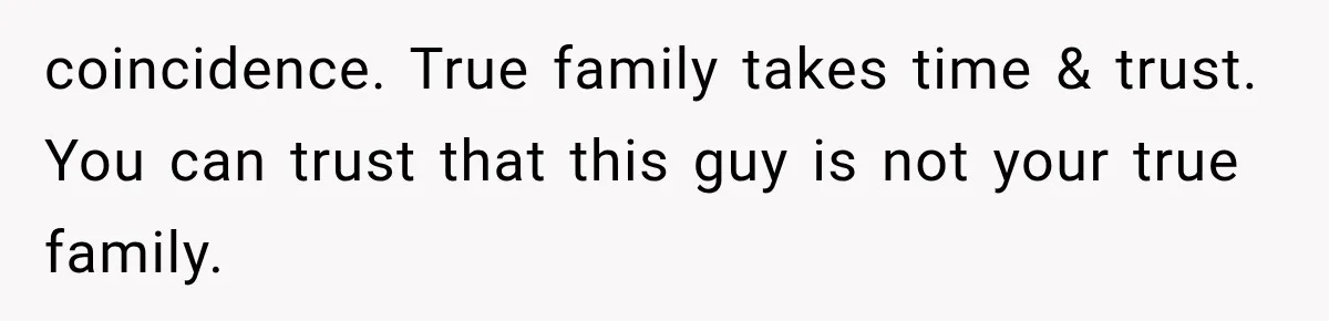 coincidence. True family takes time & trust. You can trust that this guy is not your true family.