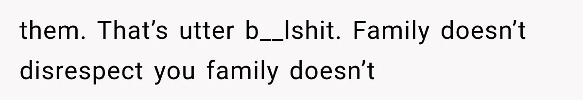 them. That’s utter b__lshit. Family doesn’t disrespect you family doesn’t