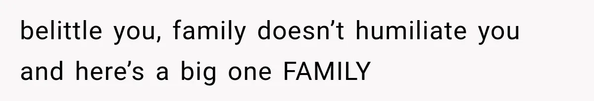 belittle you, family doesn’t humiliate you and here’s a big one FAMILY