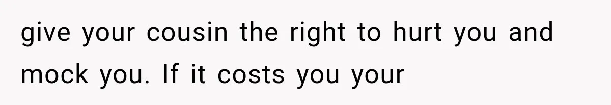 give your cousin the right to hurt you and mock you. If it costs you your