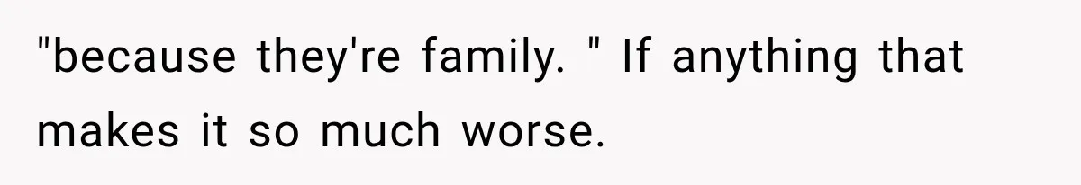 "because they're family. " If anything that makes it so much worse.
