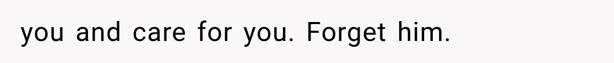 you and care for you. Forget him.