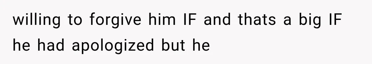 willing to forgive him IF and thats a big IF he had apologized but he