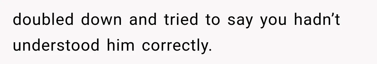 doubled down and tried to say you hadn’t understood him correctly.