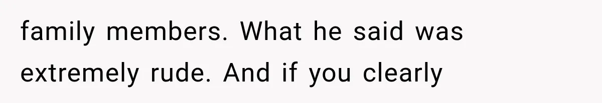 family members. What he said was extremely rude. And if you clearly