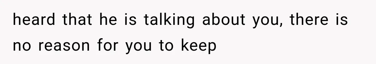 heard that he is talking about you, there is no reason for you to keep
