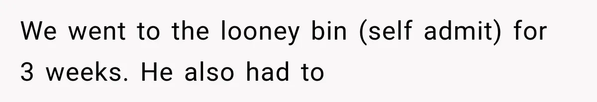 We went to the looney bin (self admit) for 3 weeks. He also had to
