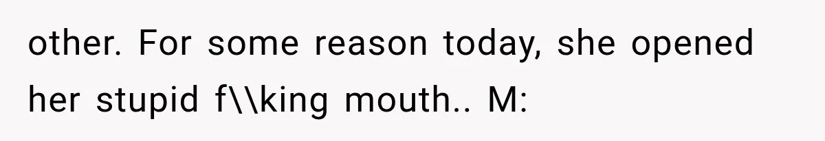 other. For some reason today, she opened her stupid f\\king mouth.. M: