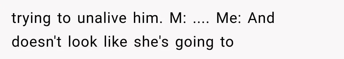 trying to unalive him. M: .... Me: And doesn't look like she's going to