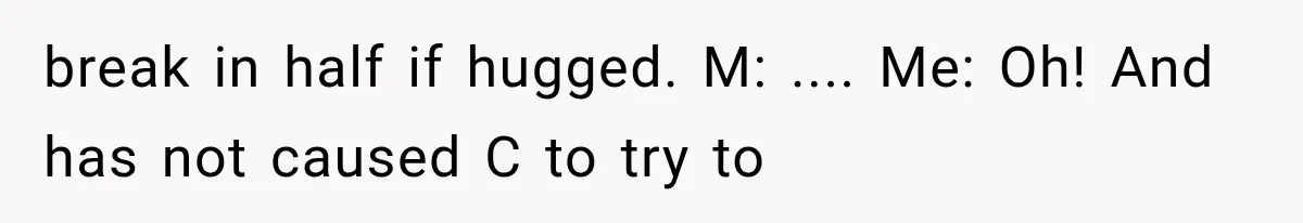 break in half if hugged. M: .... Me: Oh! And has not caused C to try to