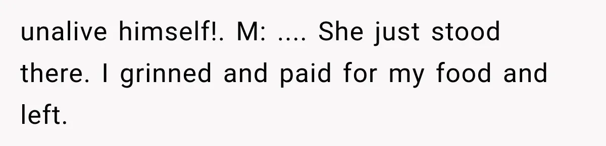 unalive himself!. M: .... She just stood there. I grinned and paid for my food and left.