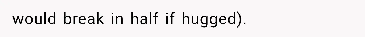 would break in half if hugged).