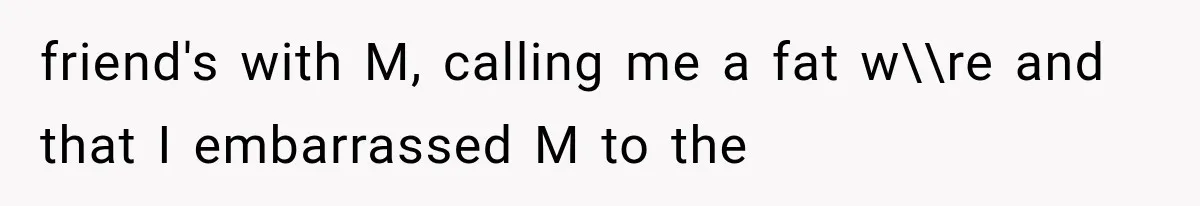 friend's with M, calling me a fat w\\re and that I embarrassed M to the