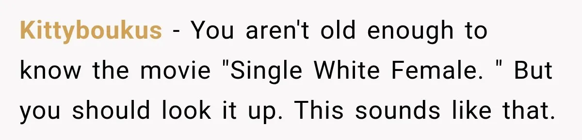 Kittyboukus − You aren't old enough to know the movie "Single White Female. " But you should look it up. This sounds like that.
