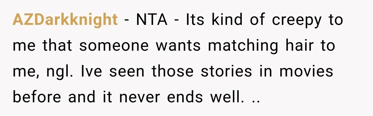 AZDarkknight − NTA - Its kind of creepy to me that someone wants matching hair to me, ngl. Ive seen those stories in movies before and it never ends well....