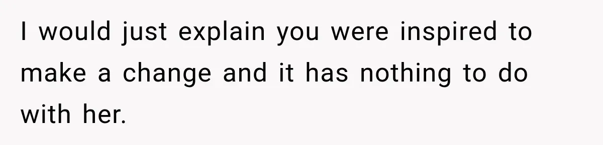 I would just explain you were inspired to make a change and it has nothing to do with her.