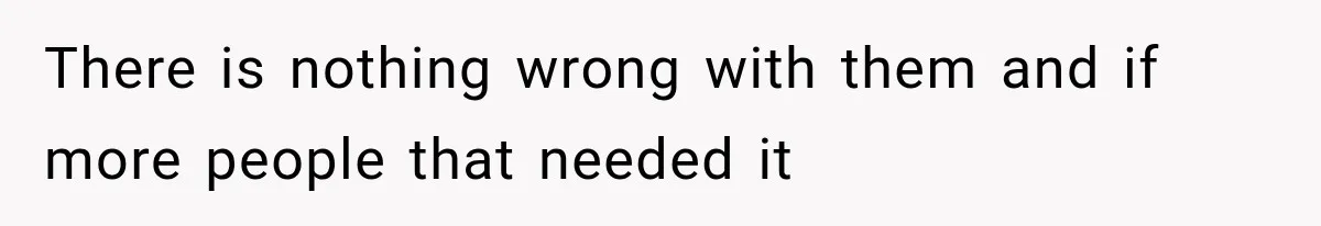 There is nothing wrong with them and if more people that needed it