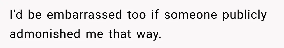 I’d be embarrassed too if someone publicly admonished me that way.