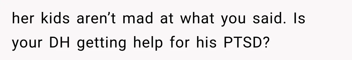 her kids aren’t mad at what you said. Is your DH getting help for his PTSD?