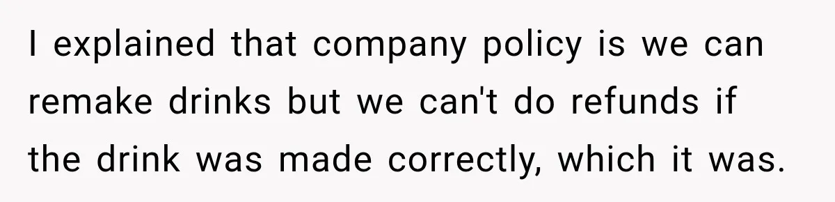 I explained that company policy is we can remake drinks but we can't do refunds if the drink was made correctly, which it was.