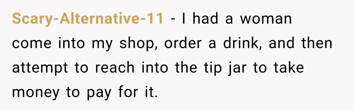 Scary-Alternative-11 − I had a woman come into my shop, order a drink, and then attempt to reach into the tip jar to take money to pay for it.