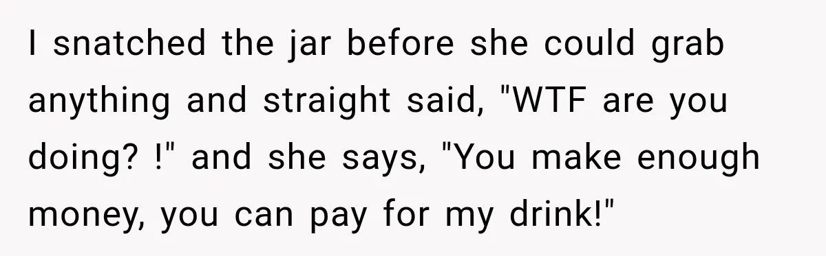 I snatched the jar before she could grab anything and straight said, "WTF are you doing? !" and she says, "You make enough money, you can pay for my drink!"