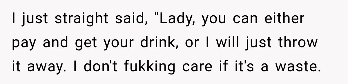 I just straight said, "Lady, you can either pay and get your drink, or I will just throw it away. I don't fukking care if it's a waste.