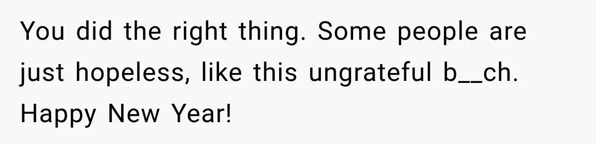 You did the right thing. Some people are just hopeless, like this ungrateful b__ch. Happy New Year!