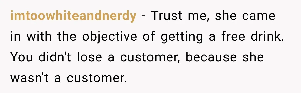 imtoowhiteandnerdy − Trust me, she came in with the objective of getting a free drink. You didn't lose a customer, because she wasn't a customer.