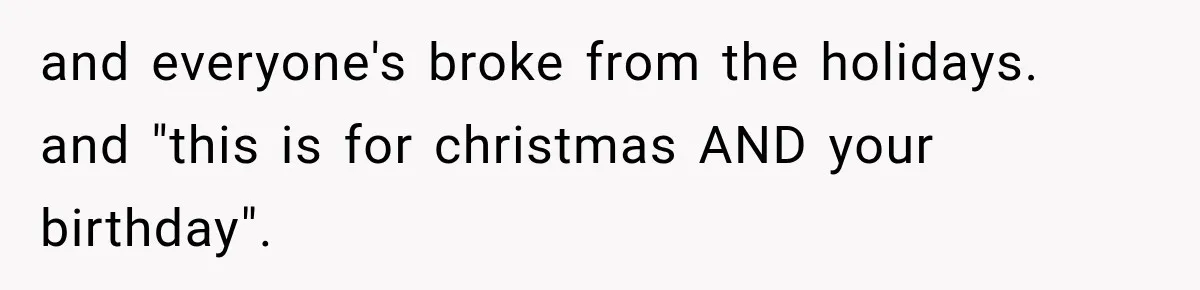 and everyone's broke from the holidays. and "this is for christmas AND your birthday".