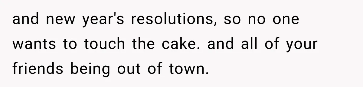 and new year's resolutions, so no one wants to touch the cake. and all of your friends being out of town.