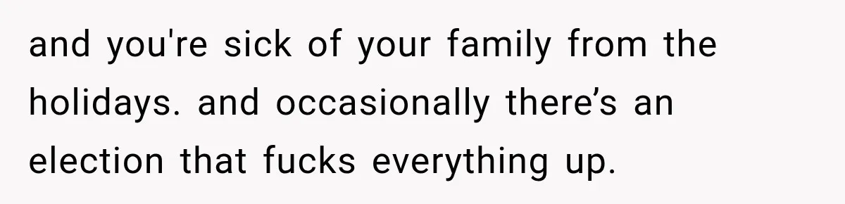 and you're sick of your family from the holidays. and occasionally there’s an election that fucks everything up.