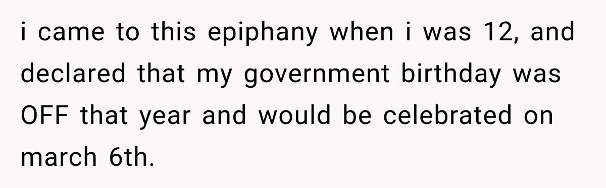 i came to this epiphany when i was 12, and declared that my government birthday was OFF that year and would be celebrated on march 6th.