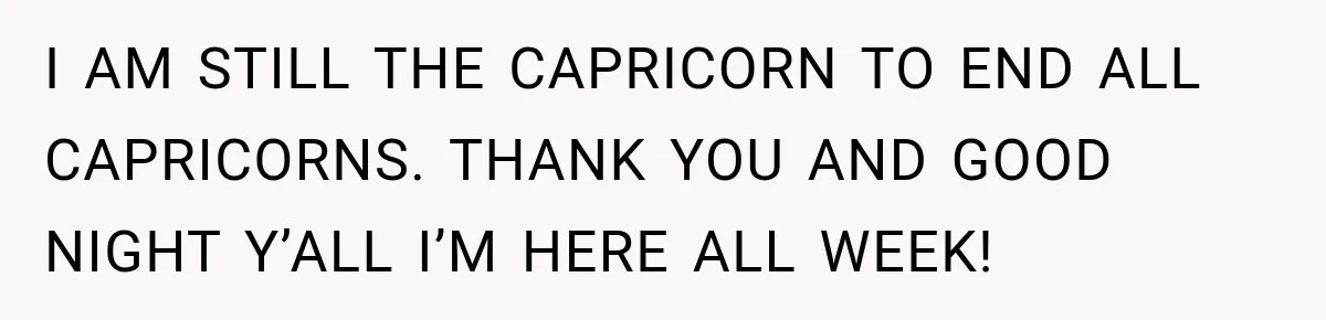 I AM STILL THE CAPRICORN TO END ALL CAPRICORNS. THANK YOU AND GOOD NIGHT Y’ALL I’M HERE ALL WEEK!
