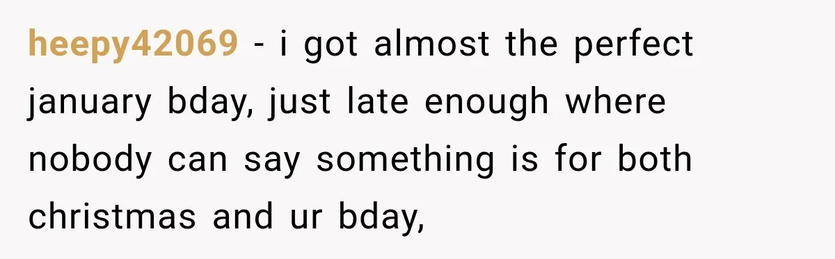 heepy42069 − i got almost the perfect january bday, just late enough where nobody can say something is for both christmas and ur bday,