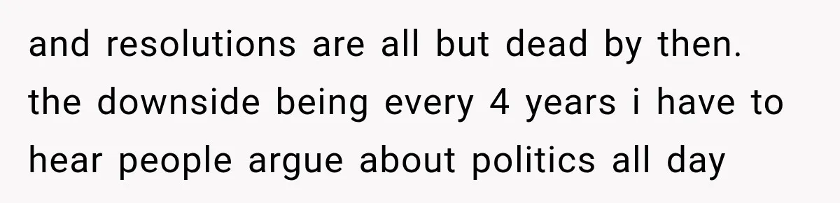 and resolutions are all but dead by then. the downside being every 4 years i have to hear people argue about politics all day