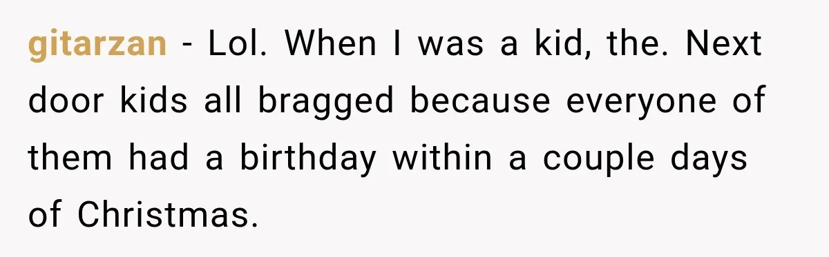 gitarzan − Lol. When I was a kid, the. Next door kids all bragged because everyone of them had a birthday within a couple days of Christmas.