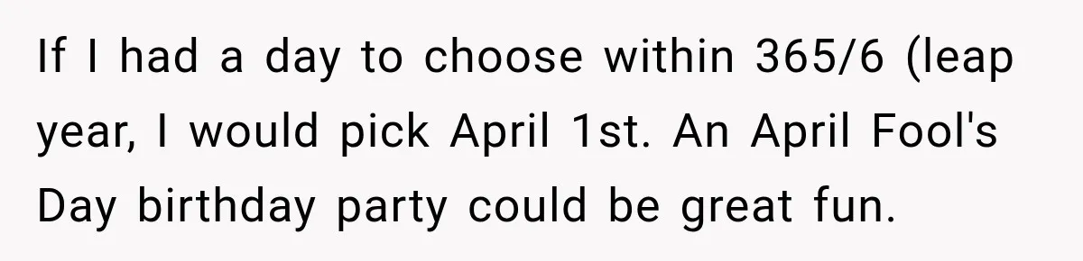 If I had a day to choose within 365/6 (leap year, I would pick April 1st. An April Fool's Day birthday party could be great fun.