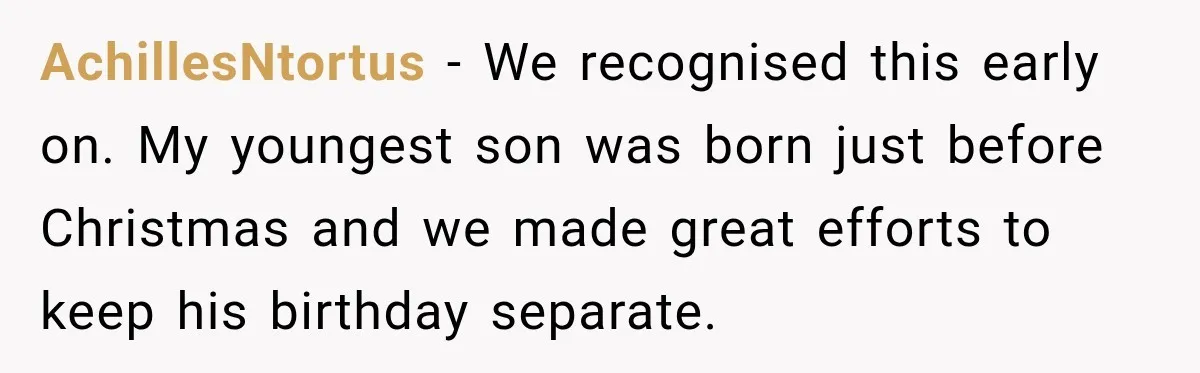 AchillesNtortus − We recognised this early on. My youngest son was born just before Christmas and we made great efforts to keep his birthday separate.