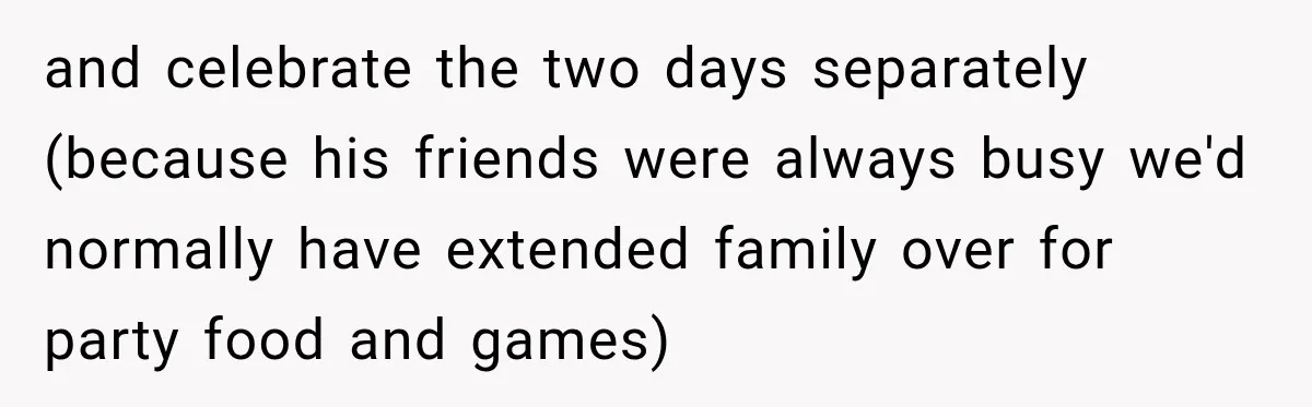 and celebrate the two days separately (because his friends were always busy we'd normally have extended family over for party food and games)