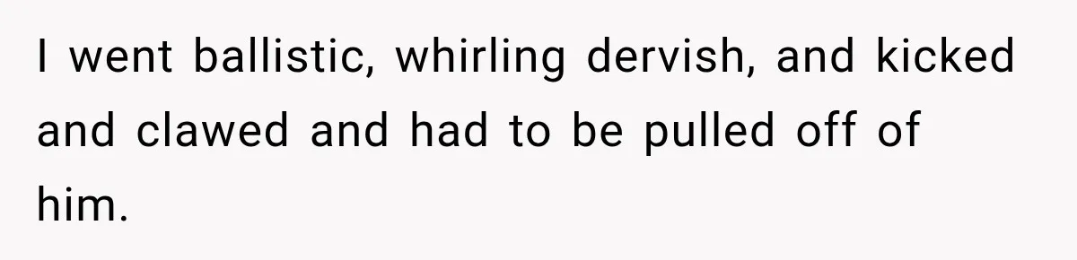 I went ballistic, whirling dervish, and kicked and clawed and had to be pulled off of him.