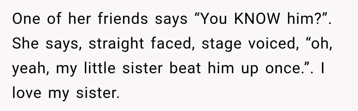One of her friends says “You KNOW him?”. She says, straight faced, stage voiced, “oh, yeah, my little sister beat him up once.”. I love my sister.