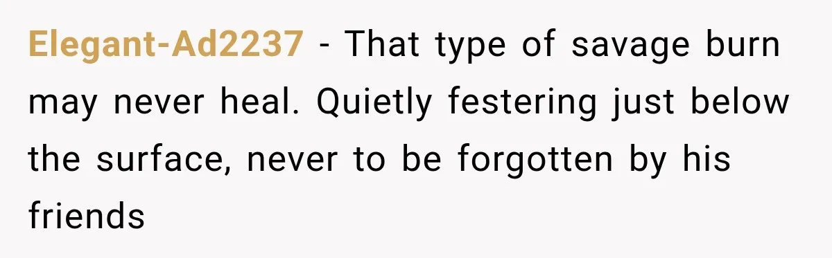 Elegant-Ad2237 − That type of savage burn may never heal. Quietly festering just below the surface, never to be forgotten by his friends