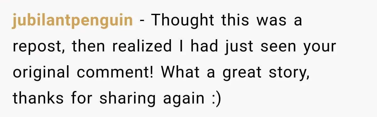 jubilantpenguin − Thought this was a repost, then realized I had just seen your original comment! What a great story, thanks for sharing again :)