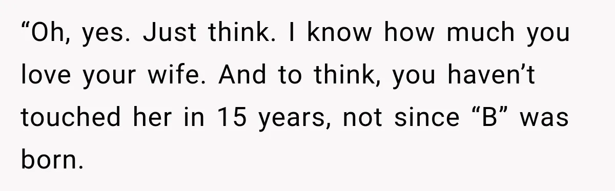 “Oh, yes. Just think. I know how much you love your wife. And to think, you haven’t touched her in 15 years, not since “B” was born.