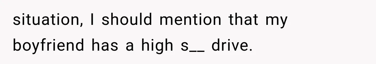situation, I should mention that my boyfriend has a high s__ drive.