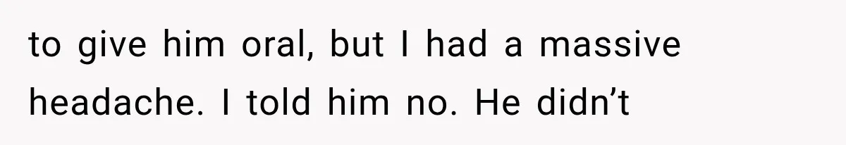 to give him oral, but I had a massive headache. I told him no. He didn’t