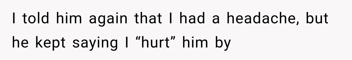 I told him again that I had a headache, but he kept saying I “hurt” him by